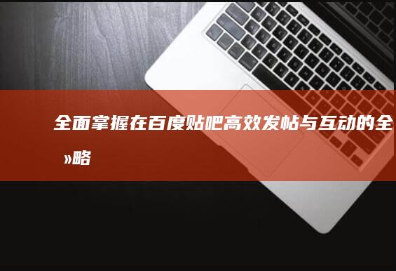 全面掌握：在百度贴吧高效发帖与互动的全攻略